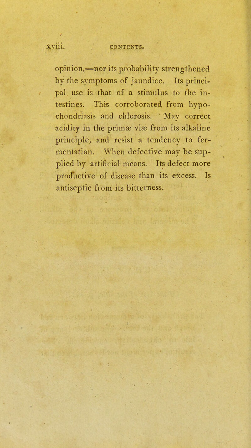 iviii. opinion^—nor its probability strengthened by the symptoms of jaundice. Its princi- / pa] use is that of a stimulus to the in- testines. This corroborated from hypo- chondriasis and chlorosis. ' May correct acidity in the primas vise from its alkaline principle, and resist a tendency to fer- mentation. When defective may be sup- plied by artificial means. Its defect more prodiictive of disease than its excess. Is antiseptic from its bitterness.