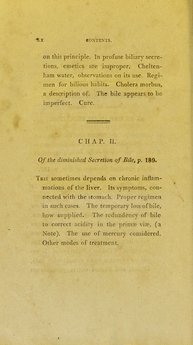 on this principle. In profuse biliary secre-. tions, emetics are improper. Chelten- ham water, observations on its use. Regi- men for bilious habits. Cholera morbus, a description of. The bile appears to be imperfect. Cure. CHAP. II. Of the diminished Secretion of BilCi P- 189. This sometimes depends on chronic inflam- mations of the liver. Its symptoms, con- nected with the stomach. Proper regimen in such cases. The temporary loss of bile, how supplied. The redundency of bile to correct acidity in the primas viae, (a Note). The use of mercury considered. Other modes of treatment.