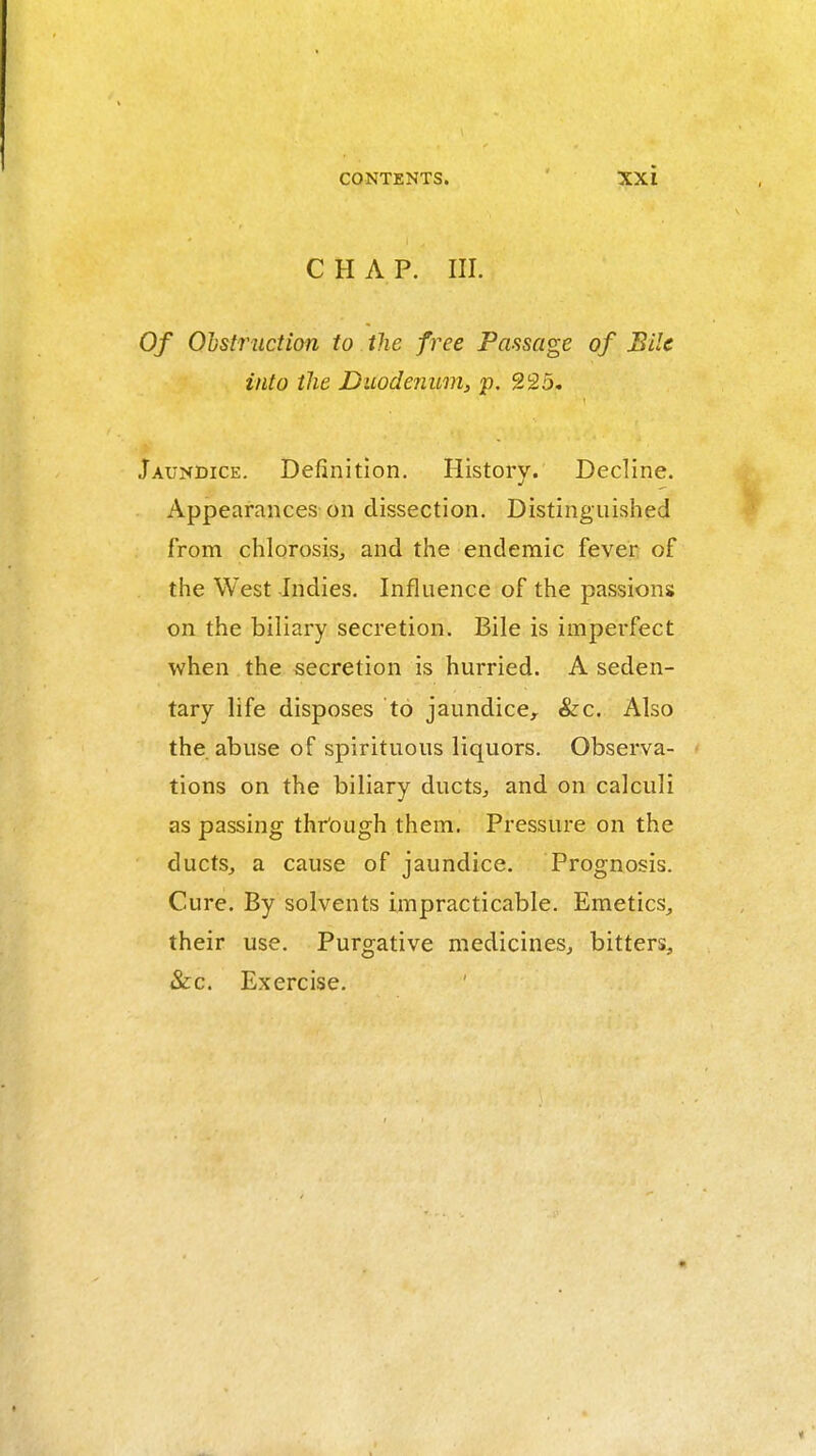 CHAP. III. Of Ohstructian to the free Passage of Bile into the Duodenum, p. 225. Jaundice. Definition. History. Decline. Appearances-on dissection. Distinguished from chlorosisj and the endemic fever of the West Indies. Influence of the passions on the biliary secretion. Bile is imperfect when the secretion is hurried. A seden- tary life disposes to jaundice, &c. Also the abuse of spirituous liquors. Observa- tions on the biliary ducts^ and on calculi as passing thr'ough them. Pressure on the ducts, a cause of jaundice. Prognosis. Cure. By solvents impracticable. Emetics, their use. Purgative medicines, bitters, &:c. Exercise.