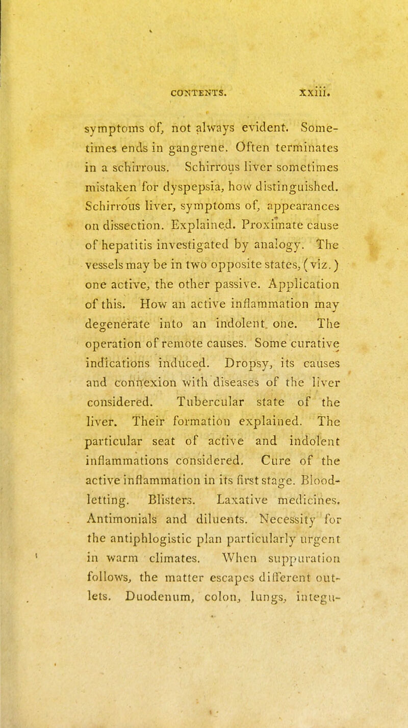 symptoms of, not always evident. Some- times ends in gangrene. Often terminates in a schirrous. Schirrous liver sometimes mistaken for dyspepsia, how distinguished. Schirrous liver, symptoms of, appearances on dissection. Explained. Proximate cause of hepatitis investigated by analogy. The vessels may be in two opposite states, ( viz.) one active, the other passive. Application of this. How an active inflammation may degenerate into an indolent, one. Tlie operation of remote causes. Some curative indications induced. Dropsy, its causes and connexion with diseases of the liver considered. Tubercular state of the liver. Their formation explained. The particular seat of active and indolent inflammations considered. Cure of the active inflammation in its first stage. Blood- letting. Blisters. Laxative medicines. Antimonials and diluents. Necessity for the antiphlogistic plan particularly urgent in warm climates. When suppuration follows, the matter escapes different out- lets. Duodenum, colon, lungs, integu-