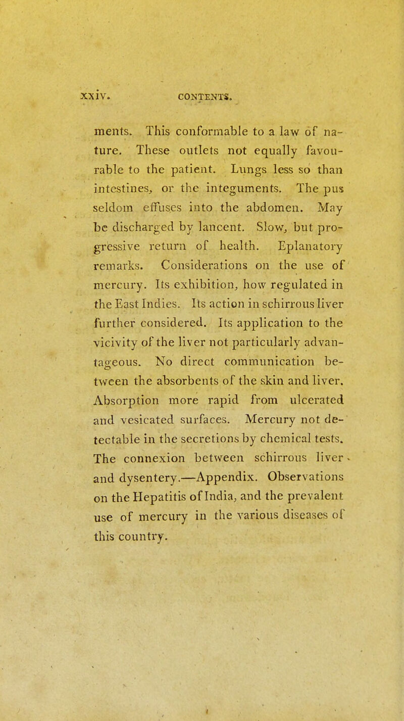 XX iv. ments. This conformable to a law of na- ture. These outlets not equally favou- rable to the patient. Lungs less so than intestines, or the integuments. The pus seldom effuses into the abdomen. May be discharged by lancent, Slow^ but pro- gressive return of health. Eplanatory remarks. Considerations on the use of mercury. Its exhibition, how regulated in the East Indies. Its action in schirrous liver further considered. Its application to the vicivity of the liver not particularly advan- taoeous. No direct communication be- tween the absorbents of the skin and liver. Absorption more rapid from ulcerated and vesicated surfaces. Mercury not de- tectable in the secretions by chemical tests. The connexion between schirrous liver - and dysentery.—Appendix. Observations on the Hepatitis of India, and the prevalent use of mercury in the various diseases of this country.