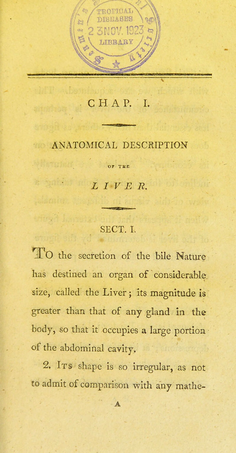 s. CHAP. I. ANATOMICAL DESCRIPTION or THE L I V E R. SECT. I. To the secretion of the bile Nature has destined an organ of considerable size, called the Liver; its magnitude is greater than that of any gland in the body, so that it occupies a large portion of the abdominal cavity. 2. Its shape is so irregular, as not to admit of comparison with any mathe- A