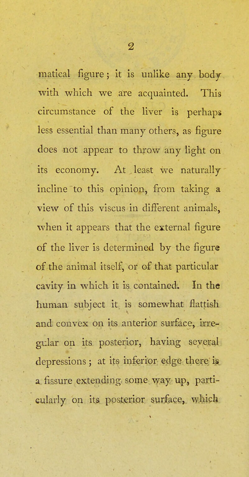 matlcal figure; it is unlike any body with which we are acquainted. This circumstance of the Hver is perhaps less essential than many others, as figure does not appear to throw any light on its economy. At least we naturally incline to this opinion, from taking a view of this viscus in different animals, when it appears that the external figure of the liver is determined by the figure of the animal itself, or of that particular cavity in which it is contained. In the human subject it is somewhat flattish and. convex on its anterior surface, irre- gular on its posterior, having seye.vaj depressions ; at its inferior edge thei;e; a fissure extending some way up, parti- cularly on its posterior surface,, which