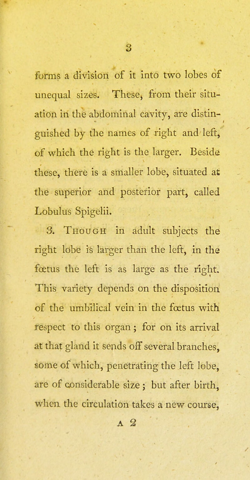 forms a division of it into two lobes of unequal sizes. Thesej from their situ- ation in the abdominal cavity, are distin- guished by the names of right and left, of which the right is the larger. Beside: these, there is a smaller lobe, situated at the superior and posterior part, called Lobulus Spigelii. 3. Though in adult subjects the right lobe is larger than the left, in the foetus the left is as large as the right. This variety depends on the disposition of the umbilical vein in the foetus with respect to this organ; for on its arrival at that gland it sends oiF several branches, some of which, penetrating the left lobe, are of considerable size ; but after birth, when the circulation takes a new course, A 2