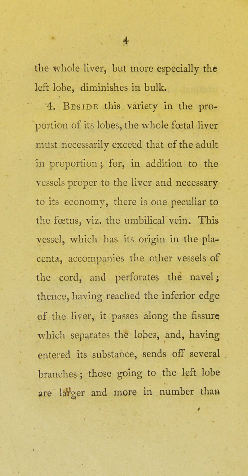 the whole Hver, but more especially the left lobe, diminishes in bulk. 4. Beside this variety in the pro- portion of its lobes, the whole foetal liver must necessarily exceed that of the adult in proportion; for, in addition to the A'^essels proper to the liver and necessary to its economy, there is one peculiar to the foetus, viz. the umbilical vein. This vessel, which has its origin in the pla- centa, accompanies the other vessels of the cord, and perforates the navel; thence, having reached the inferior edge of the liver, it passes along the fissure which separates the lobes, and, having entered its substance, sends off several branches ; those going to the left lobe are larger and more in number thaa V