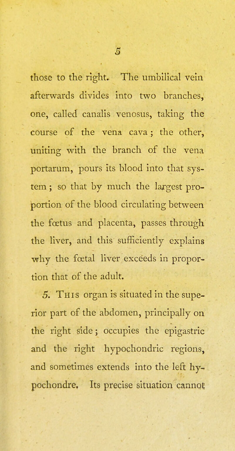 those to the right* The umbilical vein afterwards divides into two branches, one, called canalis venosus, taking the course of the vena cava; the other, uniting with the branch of the vena portarum, pours its blood into that sys- tem ; so that by much the lai'gest pro- jportion of the blood circulating between the foetus and placenta, passes through the liver, and this sufficiently explains why the foetal liver exceeds in propor- tion that of the adult. 5. This organ is situated in the supe- rior part of the abdomen, principally on the right side j occupies the epigastric and the right hypochondric regions, and sometimes extends into the left hy- pochondre. Its precise situation cannot