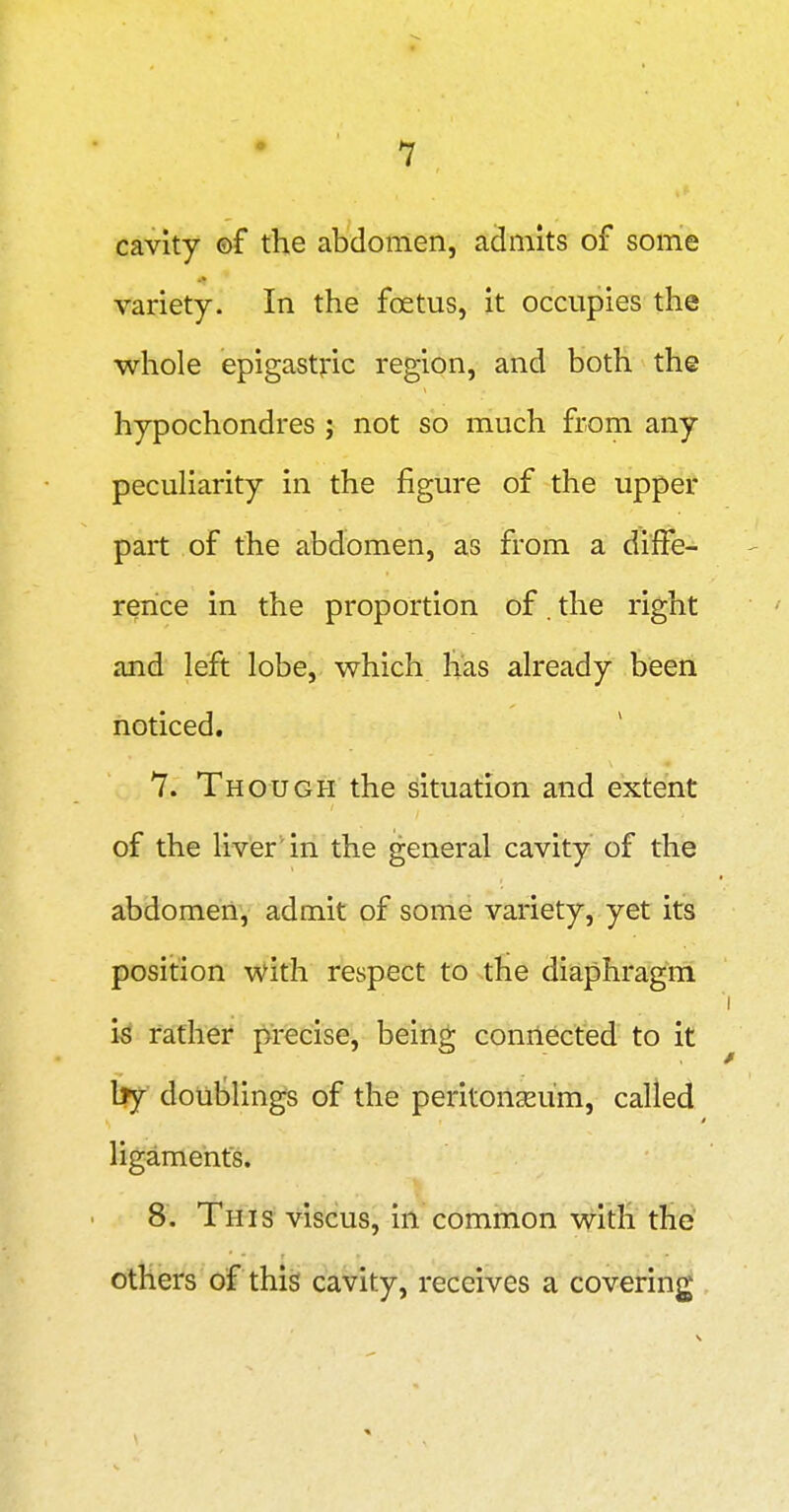 cavity ©f the abdomen, admits of some variety. In the foetus, it occupies the whole epigastric region, and both the hypochondres j not so much from any pecuHarity in the figure of the upper part of the abdomen, as from a diffe- rence in the proportion of. the right and left lobe, which has already been noticed. 7. Though the situation and extent of the liver in the general cavity of the abdomen, admit of some variety, yet its position with respect to the diaphragm U father j^recise, being connected to it l|y doul^lings of the peritonseum, called ligaments. 8. This viscus, in common with the others of this cavity, receives a covering