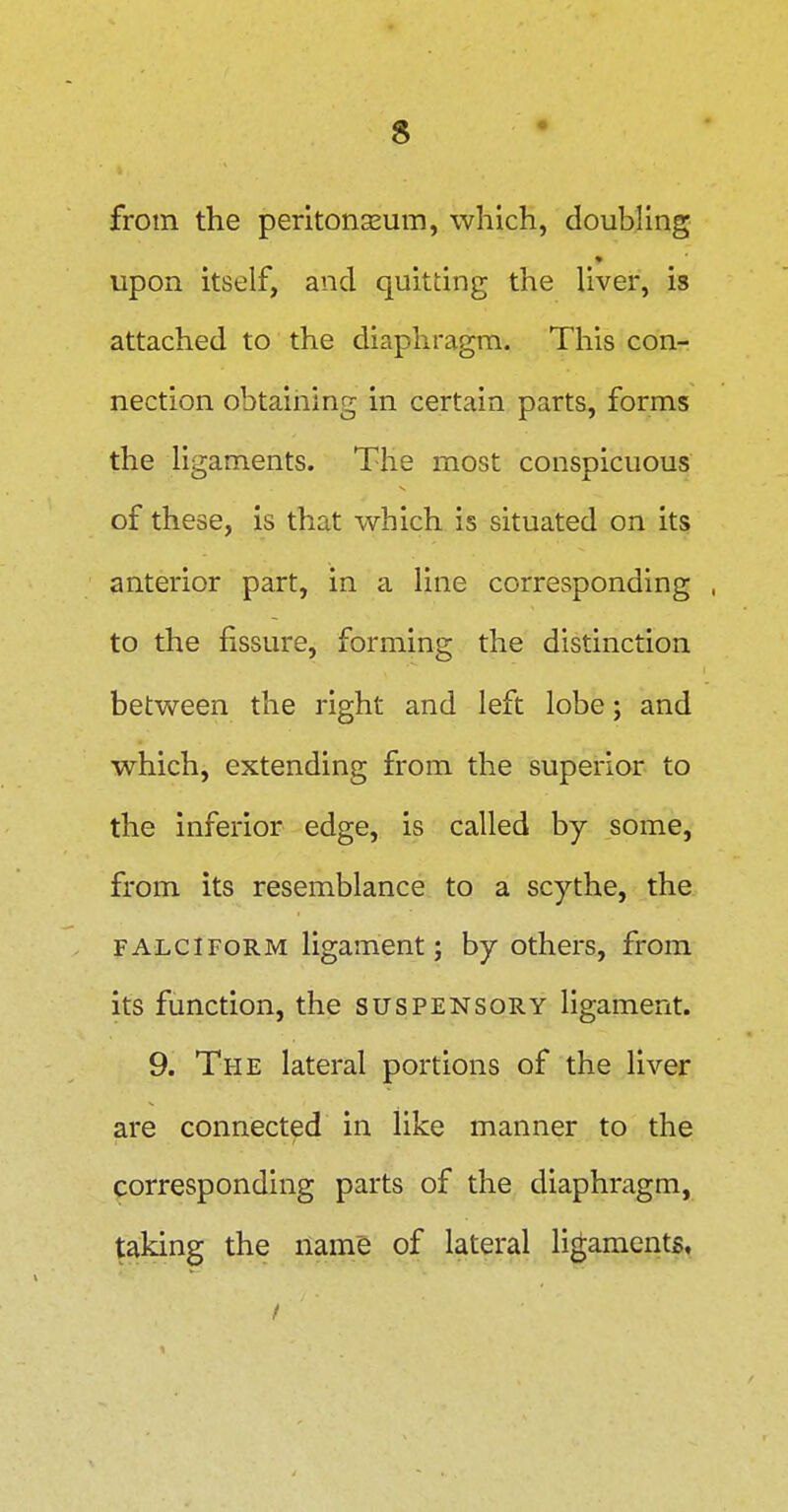 from the peritonasum, which, doubling upon itself, and quitting the liver, is attached to the diaphragm. This con- nection obtaining in certain parts, forms the ligaments. The most conspicuous of these, is that which is situated on its anterior part, in a line corresponding to the fissure, forming the distinction between the right and left lobe; and which, extending from the superior to the inferior edge, is called by some, from its resemblance to a scythe, the FALCIFORM ligament; by others, from its function, the suspensory ligament. 9. The lateral portions of the liver are connected in like manner to the corresponding parts of the diaphragm, taking the name of lateral ligaments.