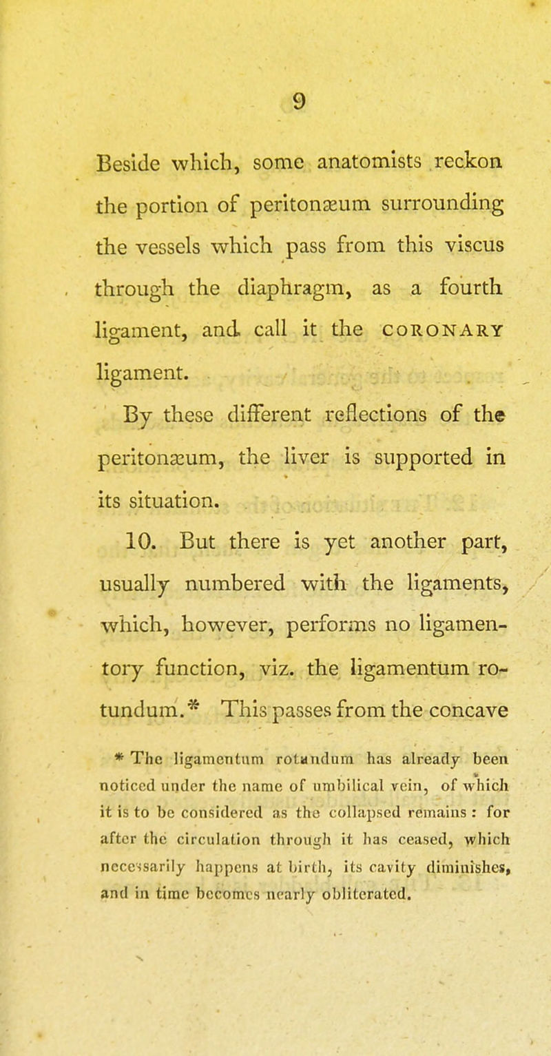 Beside which, some anatomists reckon the portion of peritonaeum surrounding the vessels which pass from this viscus through the diaphragm, as a fourth Ho-ament, and call it the coronary ligament. By these different reflections of the peritonseum, the liver is supported in its situation. 10. But there is yet another part, usually numbered with the ligaments, which, however, performs no ligamen- toiy function, viz. the ligamentum ro- tundum.* This passes from the concave * The ligamentum rotandum has already been noticed under the name of umbilical rein, of which it is to be considered as the collapsed remains : for after the circulation through it has ceased, which necessarily happens at birth, its cavity diminishes, and in time becomes nearly obliterated.