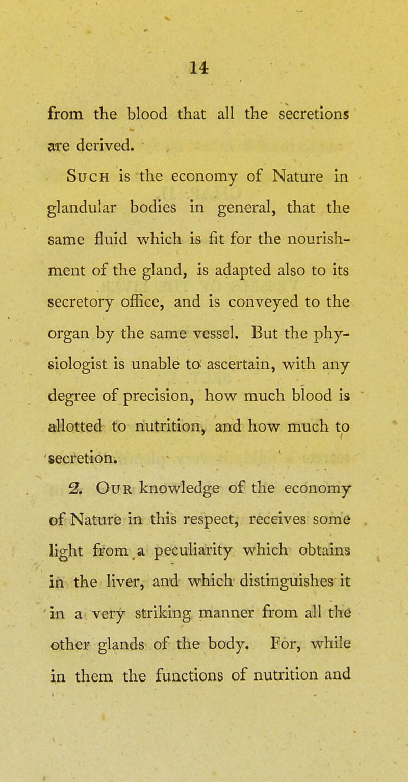 from the blood that all the secretions eire derived. Such is the economy of Natm-e in glandular bodies in general, that the same fluid which is fit for the nourish- ment of the gland, is adapted also to its secretory office, and is conveyed to the organ by the same vessel. But the phy- siologist is unable to ascertain, vv^ith any degree of precision, how much blood is allotted to nutrition, and how much to secretion. - 2. Our knowledge of the economy of Nature in this respect, receives some light from ^ a peculiarity which obtains in the liver, and which distinguishes it in a very striking manner from all th6 other glands of the body. For, while in them the functions of nutrition and