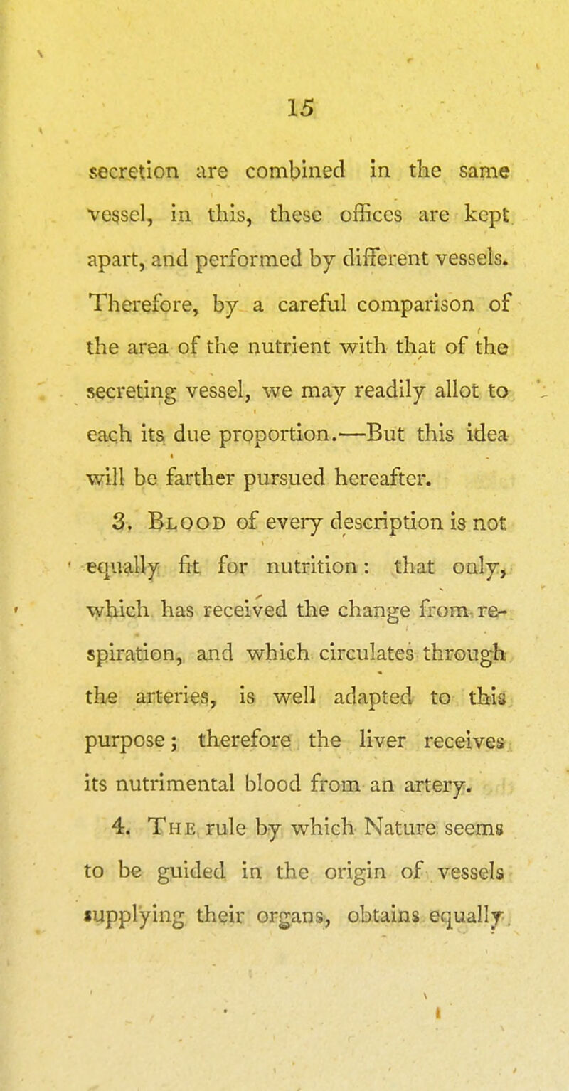 secretion are combined in the same vessel, in this, these offices are kept, apart, and performed by different vessels. Therefore, by a careful comparison of the area of the nutrient with that of the secreting vessel, we may readily allot to each its due proportion.—But this idea will be farther pursued hereafter. 3. Blood of every description is not equg.Uy fit for nutrition: that only, which has received the change from-re^. spiration, and which circulates through the arteries, is well adapted to this, purpose; therefore the liver receives its nutrimental blood from an artery. 4^ The, rule by which Nature: seems to be guided in the origin of vessels supplying their organs, obtains equally. t