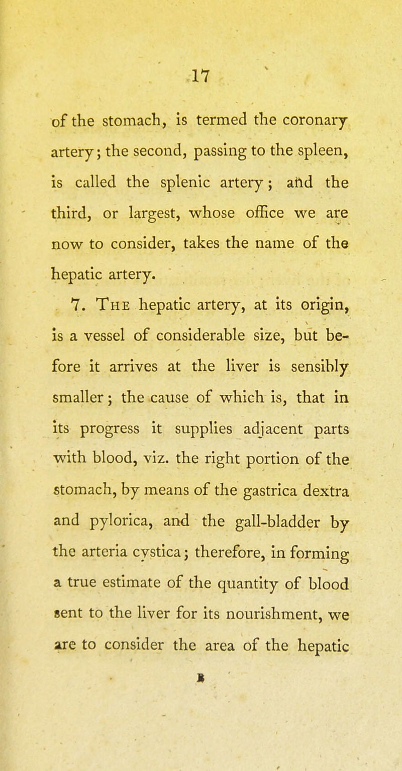 of the stomach, is termed the coronary- artery; the second, passing to the spleen, is called the splenic artery; aild the third, or largest, whose office we are now to consider, takes the name of the hepatic artery. 7. The hepatic artery, at its origin, is a vessel of considerable size, but be- fore it arrives at the liver is sensibly smaller; the cause of which is, that in its progress it supplies adjacent parts with blood, viz. the right portion of the stomach, by means of the gastrica dextra and pylorica, and the gall-bladder by the arteria cystica; therefore, in forming a true estimate of the quantity of blood sent to the liver for its nourishment, we are to consider the area of the hepatic »