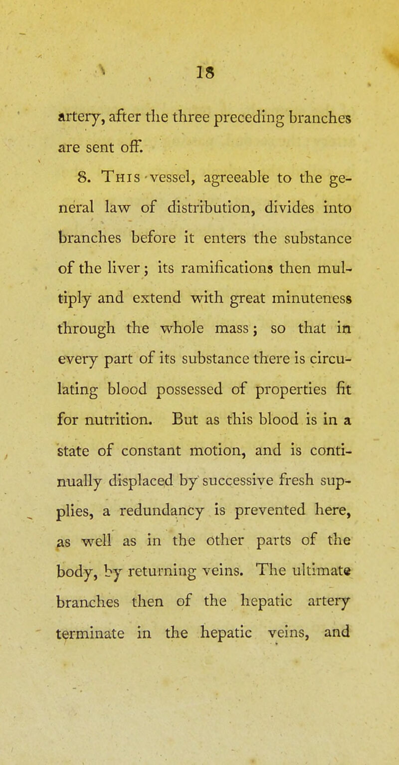 Avtery^ after the three preceding branches are sent off. 8. This vessel, agreeable to the ge- neral law of distribution, divides into branches before it enters the substance of the liver; its ramifications then mul- tiply and extend with great minuteness through the whole mass; so that in every part of its substance there is circu- lating blood possessed of properties fit for nutrition. But as this blood is in a state of constant motion, and is conti- nually displaced by' successive fresh sup- plies, a redundancy is prevented here, as well as in the other parts of the body, by returning veins. The ultimate branches then of the hepatic artery terminate in the hepatic veins, and