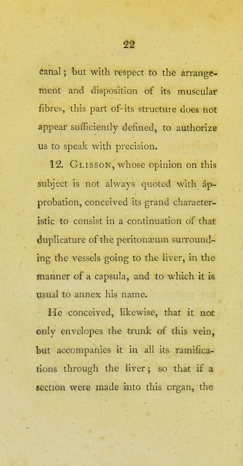Canal; but with respect to the arrange- ment and disposition of its muscular fibres, this part of-its structure does not appear sufficiently defined, to authorize us to speak with precision. 12. Glisson, whose opinion on this subject is not always quoted with ap- probation, conceived its grand character- istic to consist in a continuation of that duplicature of the peritonjeum suiTOund- ing the vessels going to the liver, in the manner of a capsula, and to which it is usual to annex his name. He conceived, likewise, that it not only envelopes the trunk of this vein, but ac-companies it in all its ramifica- tions through the liver; so that if a section were made into this organ, the