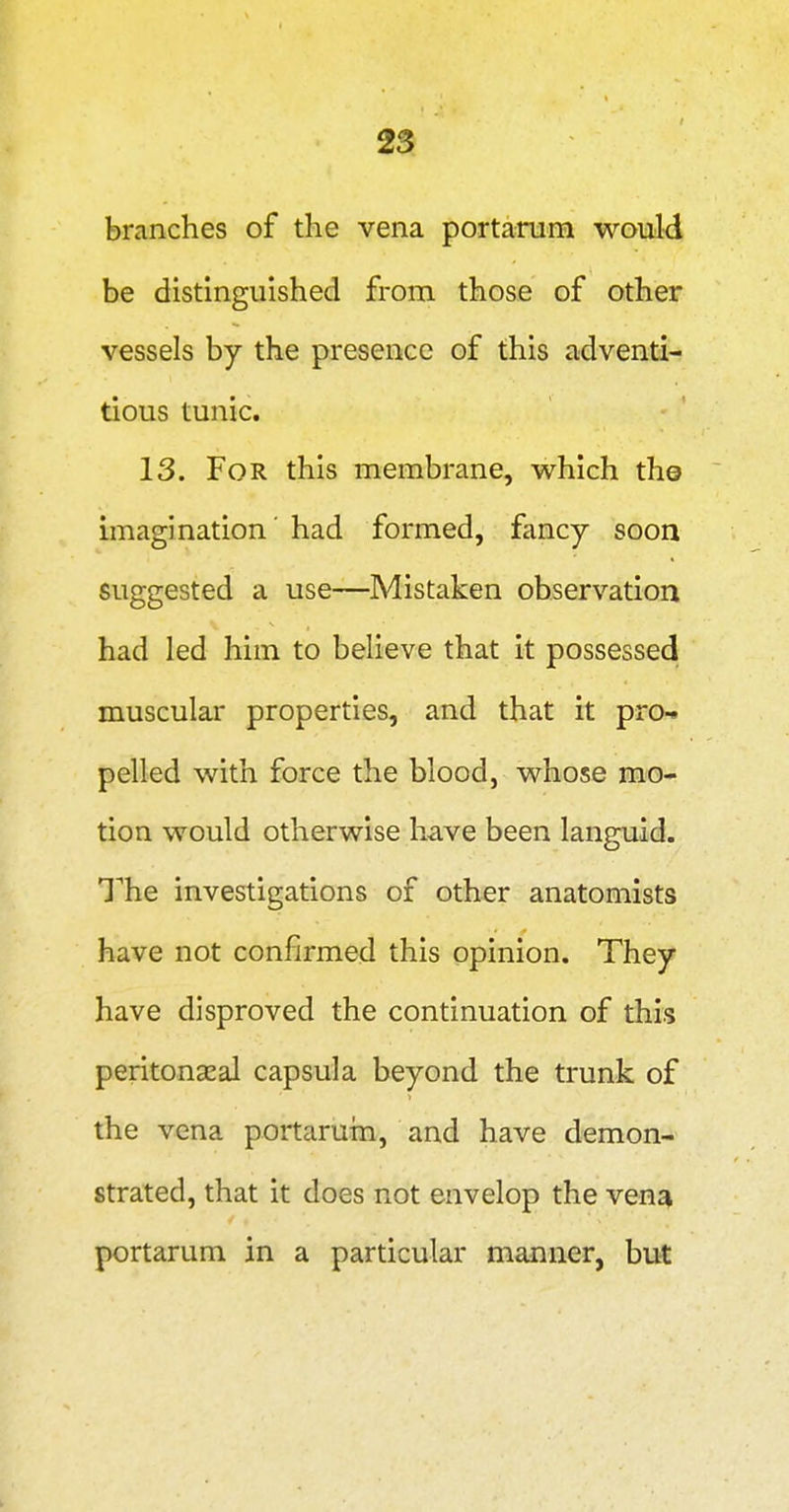 branches of the vena portanim would be distinguished from those of other vessels by the presence of this adventi- tious tunic. 13. For this membrane, which the imagination' had formed, fancy soon suggested a use—Mistaken observation had led him to believe that it possessed muscular properties, and that it pro- pelled with force the blood, whose mo- tion would otherwise have been languid. T'he investigations of other anatomists have not confirmed this opinion. They have disproved the continuation of this peritonccal capsula beyond the trunk of the vena portaruin, and have demon- strated, that it does not envelop the ven^ portarum in a particular manner, but