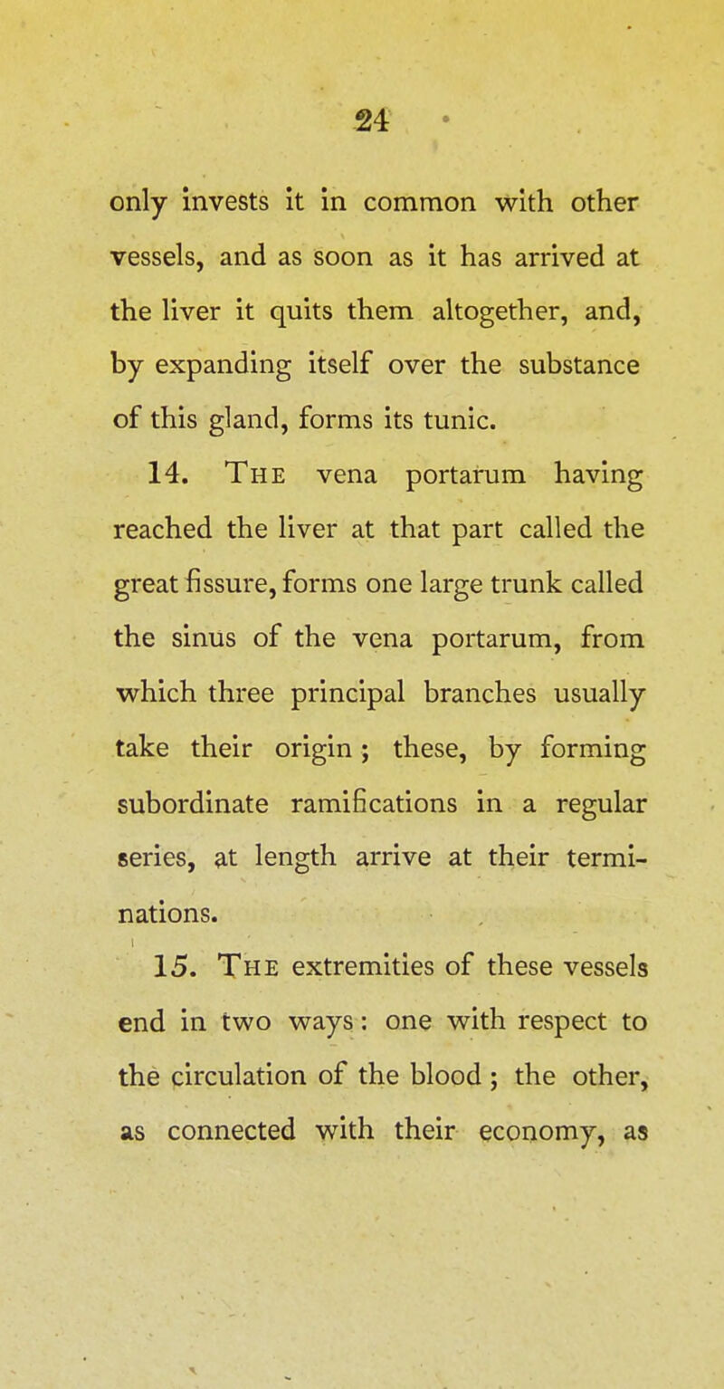 only invests it in common with other vessels, and as soon as it has arrived at the liver it quits them altogether, and, by expanding itself over the substance of this gland, forms its tunic. 14. The vena portarum having reached the liver at that part called the great fissure, forms one large trunk called the sinus of the vena portarum, from which three principal branches usually take their origin; these, by forming subordinate ramifications in a regular series, ?it length arrive at their termi- nations. 15. The extremities of these vessels end in two ways: one with respect to the circulation of the blood ; the other, SIS connected with their economy, as