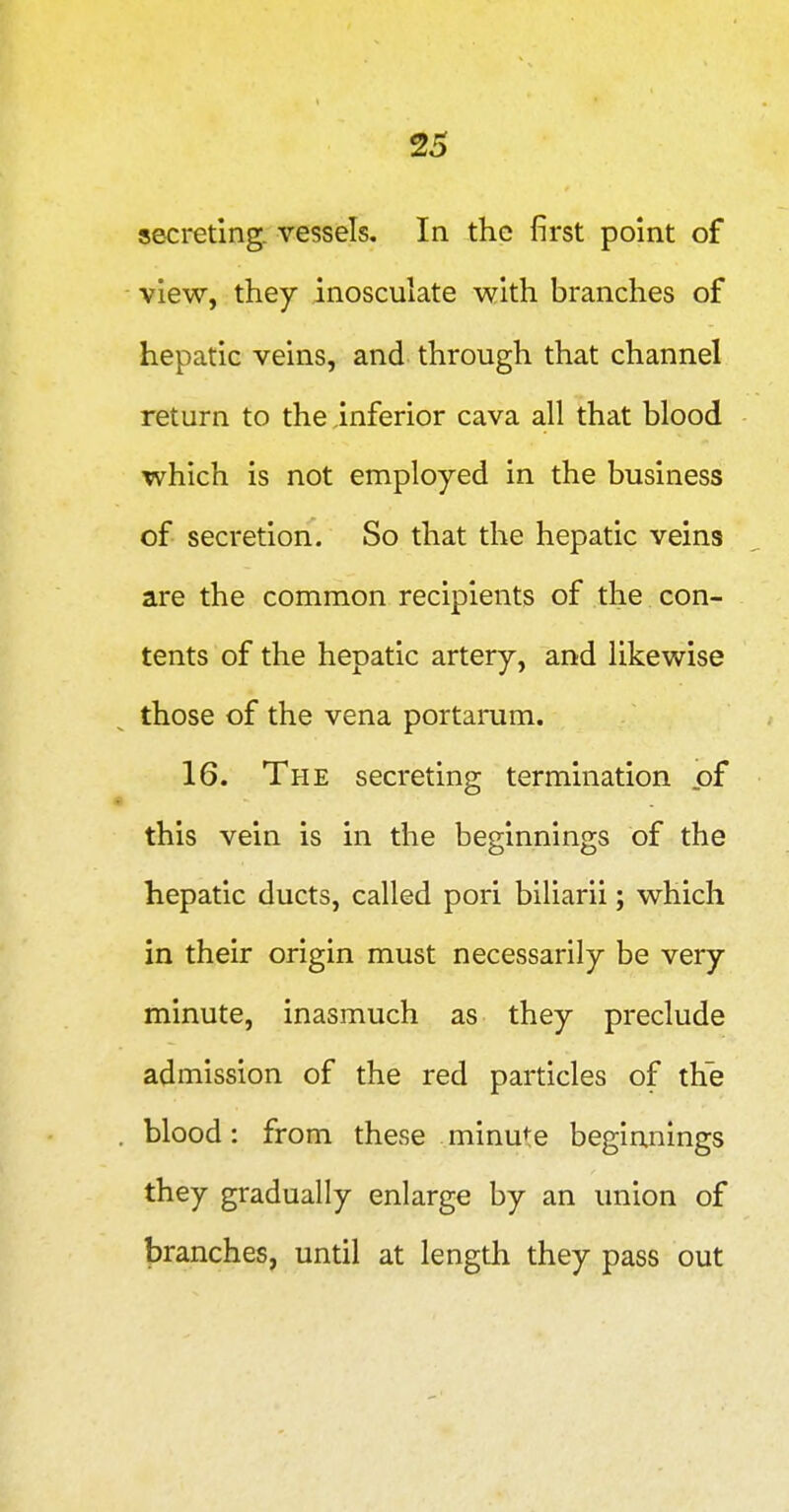 secreting, vessels. In the first point of view, they inosculate with branches of hepatic veins, and through that channel return to the inferior cava all that blood which is not employed in the business of secretion. So that the hepatic veins are the common recipients of the. con- tents of the hepatic artery, and likewise those of the vena portarum. 16. The secreting termination of « this vein is in the beginnings of the hepatic ducts, called pori biliarii; which in their origin must necessarily be very minute, inasmuch as they preclude admission of the red particles of the . blood: from these minute beginnings they gradually enlarge by an union of branches, until at length they pass out