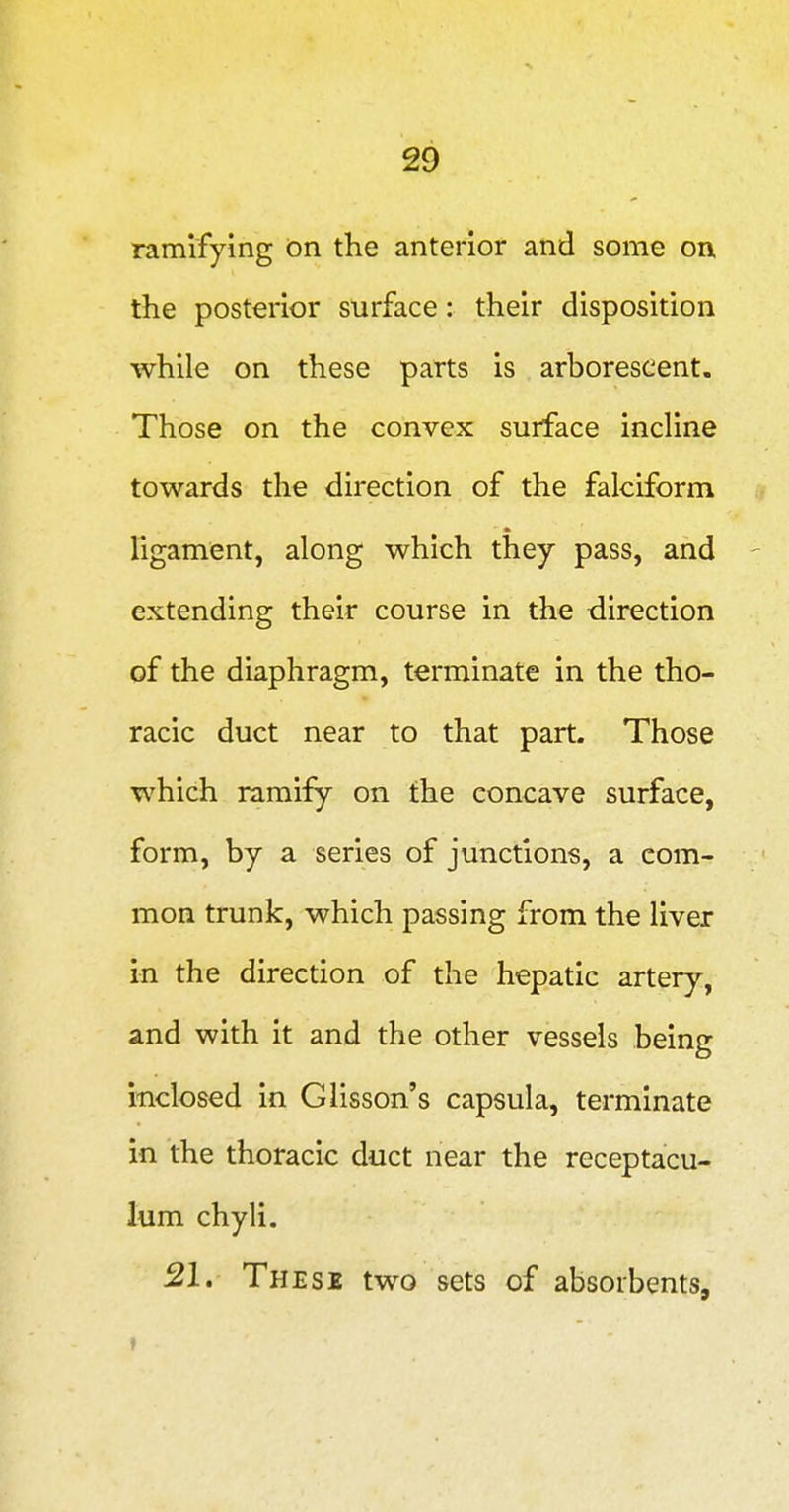 ramifying on the anterior and some on the posterior surface: their disposition while on these parts is arborescent. Those on the convex surface incline towards the direction of the falciform Tigament, along which they pass, and extending their course in the direction of the diaphragm, terminate in the tho- racic duct near to that part. Those which ramify on the concave surface, form, by a series of junctions, a com- mon trunk, which passing from the liver in the direction of the hepatic artery, and with it and the other vessels being inclosed in Glisson's capsula, terminate in the thoracic duct near the receptacu- lum chyli. 21. These two sets of absorbents.
