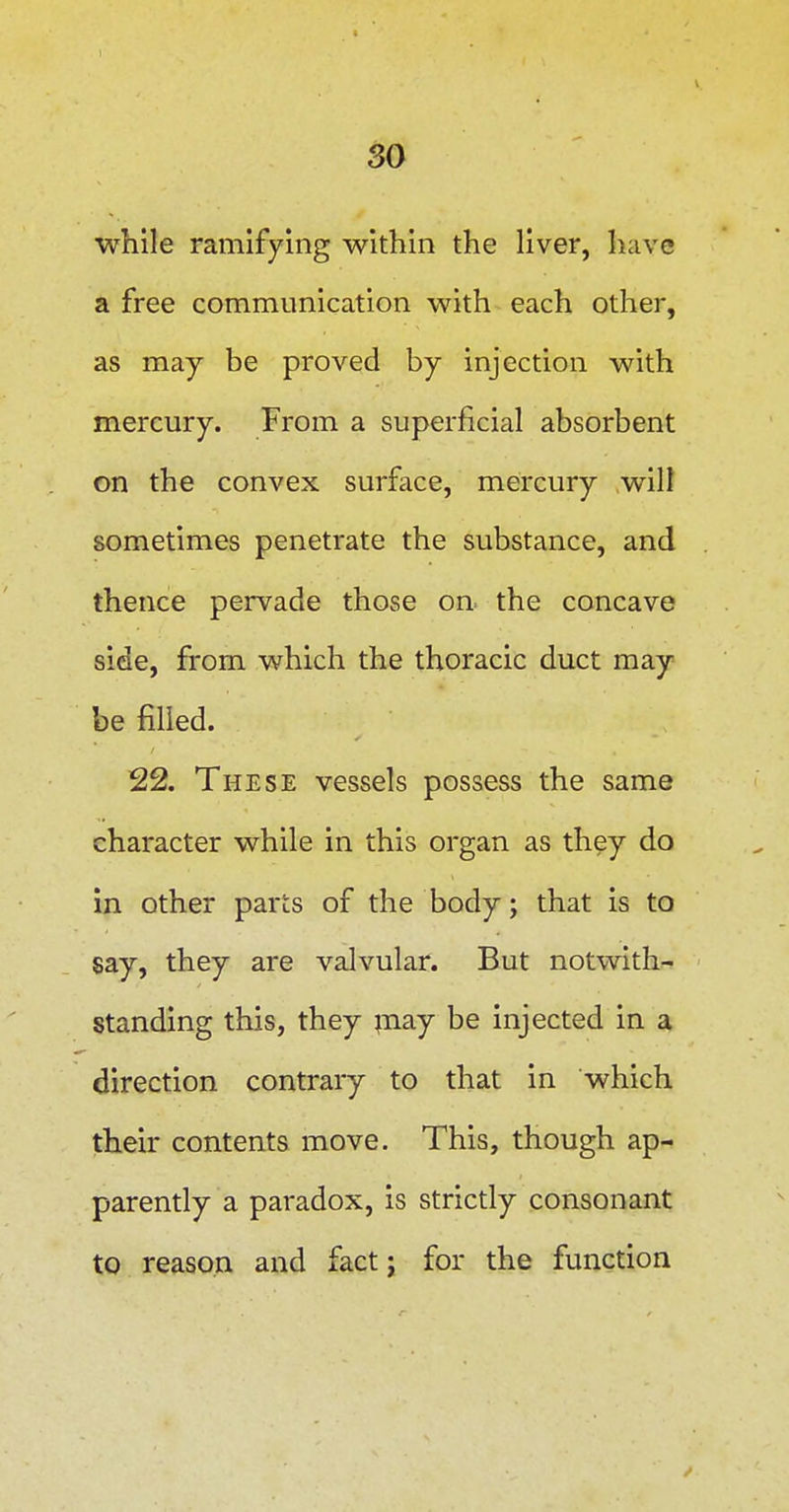 while ramifying within the liver, have a free communication with each other, as may be proved by injection with mercury. From a superficial absorbent on the convex surface, mercury will sometimes penetrate the substance, and thence pervade those on. the concave side, from which the thoracic duct may be filled. 22. These vessels possess the same character while in this organ as they do in other parts of the body; that is to say, they are valvular. But notwith- standing this, they ;nay be injected in a direction contrary to that in which their contents move. This, though ap- parently a paradox, is strictly consonant to reason and fact j for the function