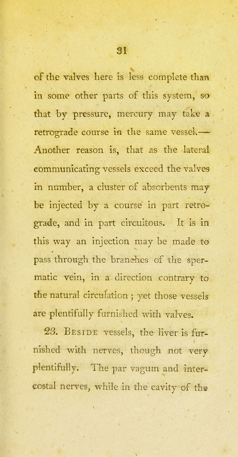 V of the valves here is less complete than in some other parts of this system, so that by pressure, mercury may take a retrograde course in the same vessel.— Another reason is, that as the lateral communicating vessels exceed the valves in number, a cluster of absorbents may be injected by a course in part retro- grade, and in part circuitous. It is in this way an injection may be made to pass through the branches of the sper- matic vein, in a direction contrary to the natural circulation ; yet those vessels are plentifully furnished with valves. 23. Beside vessels, the liver is fur- nished with nerves, though not very plentifully. The par vagum and inter- costal nerves, while in the cavity of the