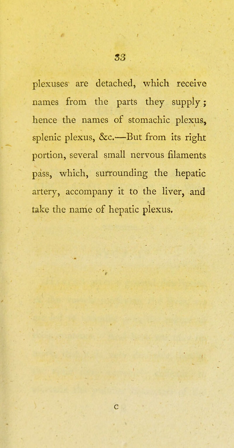 S3 plexuses are detached, which receive names from the parts they supply; hence the names of stomachic plexus, splenic plexus, &c.—But from its right portion, several small nervous filaments pass, which, surrounding the hepatic artery, accompany it to the liver, and take the name of hepatic plexus. c