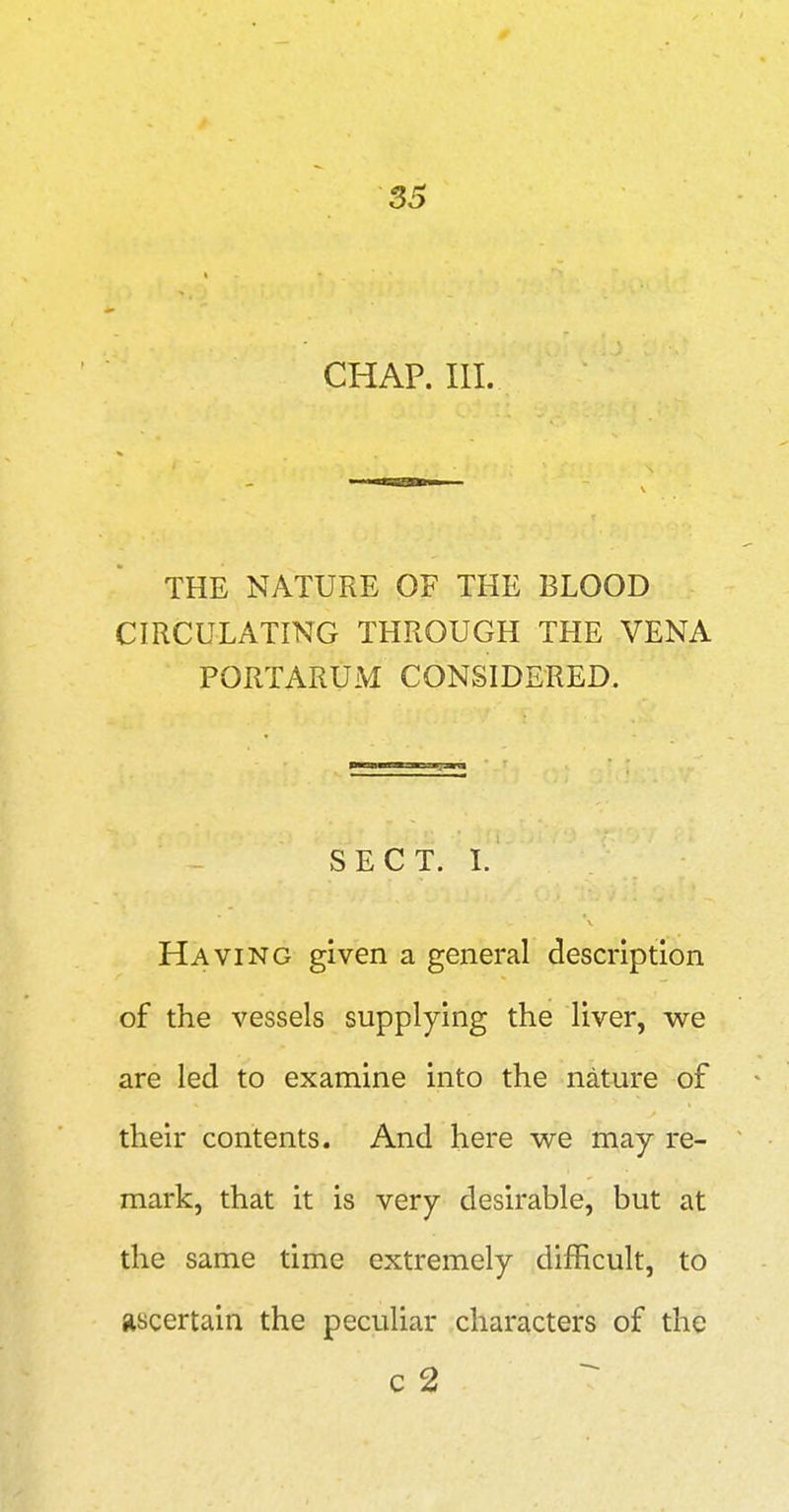 33 CHAP. III. THE NATURE OF THE BLOOD CIRCULATING THROUGH THE VENA PORTARUM CONSIDERED. SECT. 1. Having given a general description of the vessels supplying the liver, we are led to examine into the nature of their contents. And here we may re- mark, that it is very desirable, but at the same time extremely difficult, to ascertain the peculiar characters of the