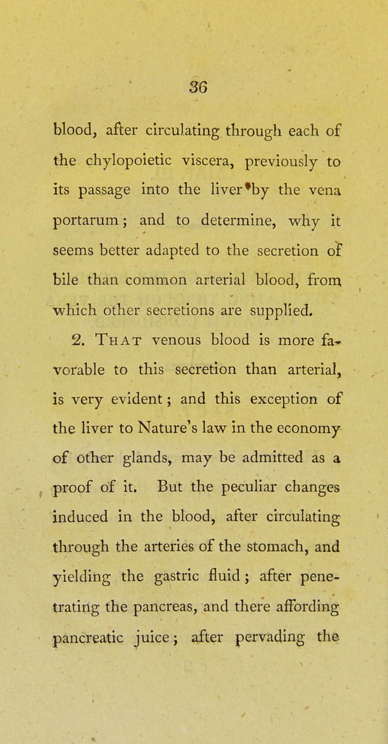 blood, after circulating through each of the chylopoietic viscera, previously to its passage into the liver'by the vena portarum; and to determine, why it seems better adapted to the secretion o^ bile than common arterial blood, from which other secretions are supplied. 2. That venous blood is more fa* vorable to this secretion than arterial, is very evident; and this exception of the liver to Nature's law in the economy of other glands, may be admitted as a proof of it. But the peculiar changes induced in the blood, after circulating through the arteries of the stomach, and yielding the gastric fluid ; after pene- trating the pancreas, and there affording pancreatic juice; after pervading the