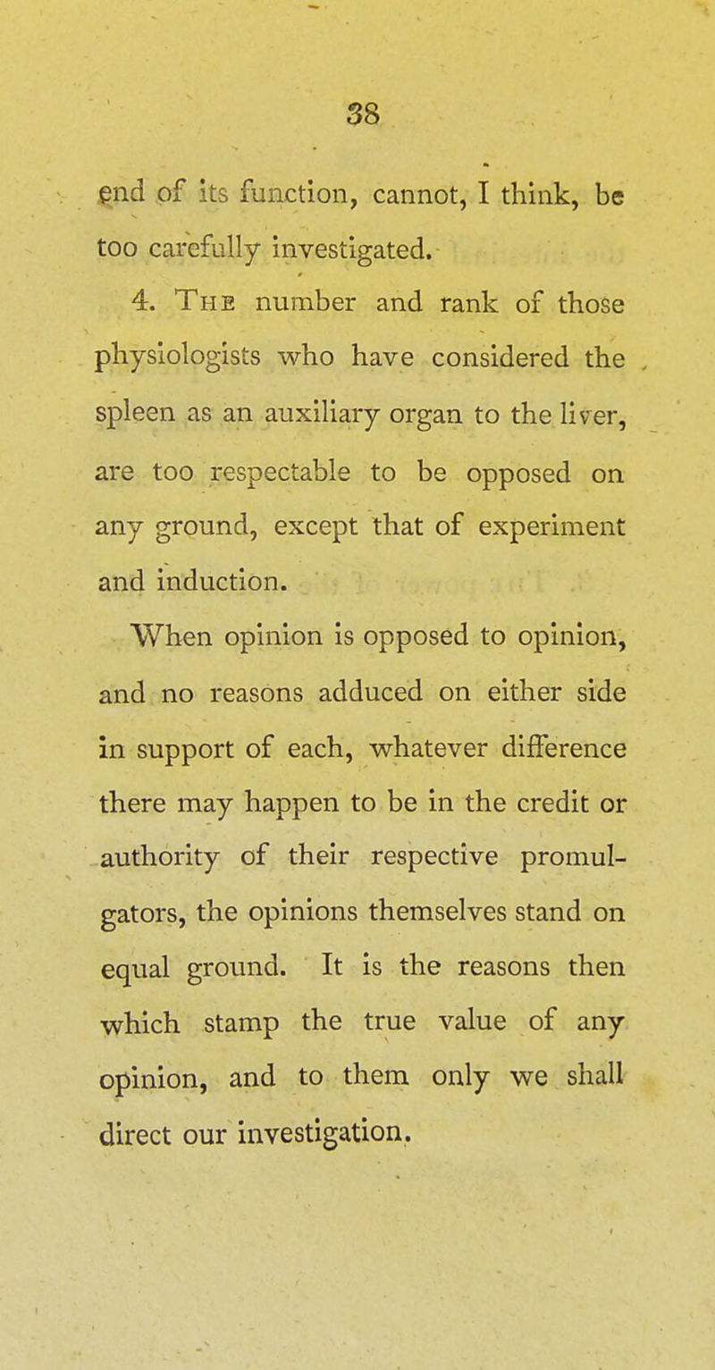 end of its function, cannot, I think, be too carefully investigated. 4. The number and rank of those physiologists who have considered the spleen as an auxiliary organ to the liver, are too respectable to be opposed on any ground, except that of experiment and induction. When opinion is opposed to opinion, and no reasons adduced on either side in support of each, whatever difference there may happen to be in the credit or authority of their respective promul- gators, the opinions themselves stand on equal ground. It is the reasons then which stamp the true value of any opinion, and to them only we shall direct our investigation.