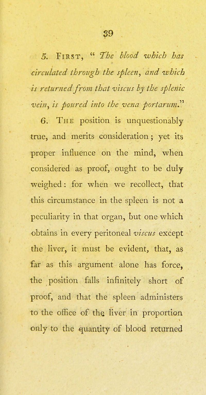 ?9 5. First, I'he blood which has circulated through the spleen, and which is returned f?'om that viscus by the splenic vein, is poured into the vena portarum.^^ 6. The position is unquestionably true, and merits consideration; yet its proper influence on the mind, when considered as proof, ought to be duly weighed: for when we recollect, that this circumstance in the spleen is not a peculiarity in that organ, but one which obtains in every peritoneal viscus except the liver, it must be evident, that, as far as this argument alone has force, the position falls infinitely short of proof, and that the spleen administers to the office of the liver in proportion only to the quantity of blood returned