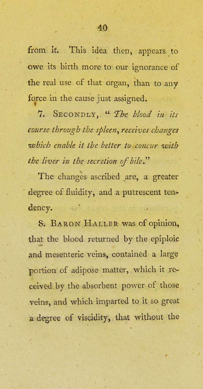from it. This idea then, appears to owe its birth more to om- ignorance of the real use of that organ, than to any force in the cause just assigned, 7. Secondly,  The blood in its course through the spleen^ receives chajiges 'which enable it the better to concur with the liver in the secretion of bile^^ The changes ascribed ^are, a greater degree of fluidity, and a putrescent ten- dency. 8. Baron Haller was of opinion, that the blood returned by the epiploic and mesenteric veins, contained a large portion of adipose matter, which it re- ceived, by the absorbent power of those veins, and which imparted to it so great a degree of viscidity, that without the