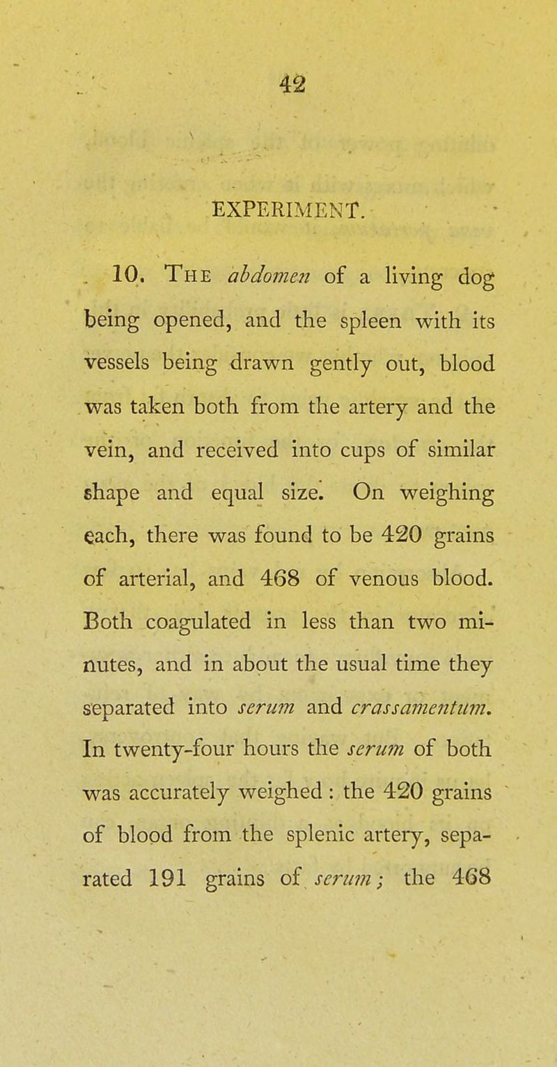 EXPERIMENT. 10. The abdomen of a living dog being opened, and the spleen with its vessels being drawn gently out, blood was taken both from the artery and the vein, and received into cups of similar shape and equal size. On weighing each, there was found to be 420 grains of arterial, and 468 of venous blood. Both coagulated in less than two mi- nutes, and in about the usual time they separated into serum and crassamentum. In twenty-four hours the serum of both was accurately weighed : the 420 grains of blood from the splenic artery, sepa- rated 191 grains of serum; the 468