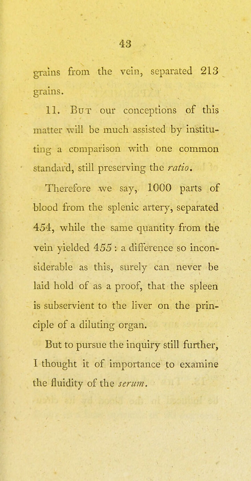grains from the vein, separated 213 grains. 11. But our conceptions of this matter will be much assisted by institu- ting a comparison with one common standard, still preserving the ratio. Therefore we say, 1000 parts of blood from the splenic artery, separated 454, while the same quantity from the vein yielded 455 : a diiierence so incon- siderable as this, surely can never be laid hold of as a proof, that the spleen is subservient to the liver on the prin- ciple of a diluting organ. But to pursue the inquiry still further, I thought it of importance to examine the fluidity of the serum.