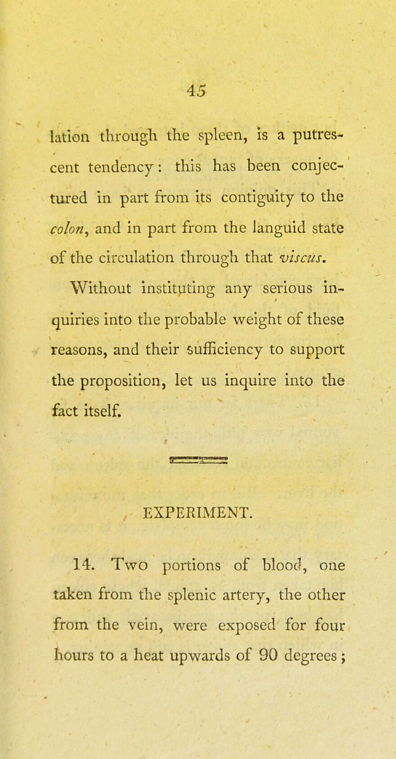 lation through the spleen, is a putres- cent tendency: this has been conjec- tured in part from its contiguity to the colon^ and in part from the languid state of the circulation through that v'lscus. Without instit]Jting any serious in- quiries into the probable weight of these reasons, and their sufficiency to support the proposition, let us inquire into the fact itself. EXPERIMENT. 14. Two portions of blood, one taken from the splenic artery, the other from the vein, were exposed for four hours to a heat upwards of 90 degrees;
