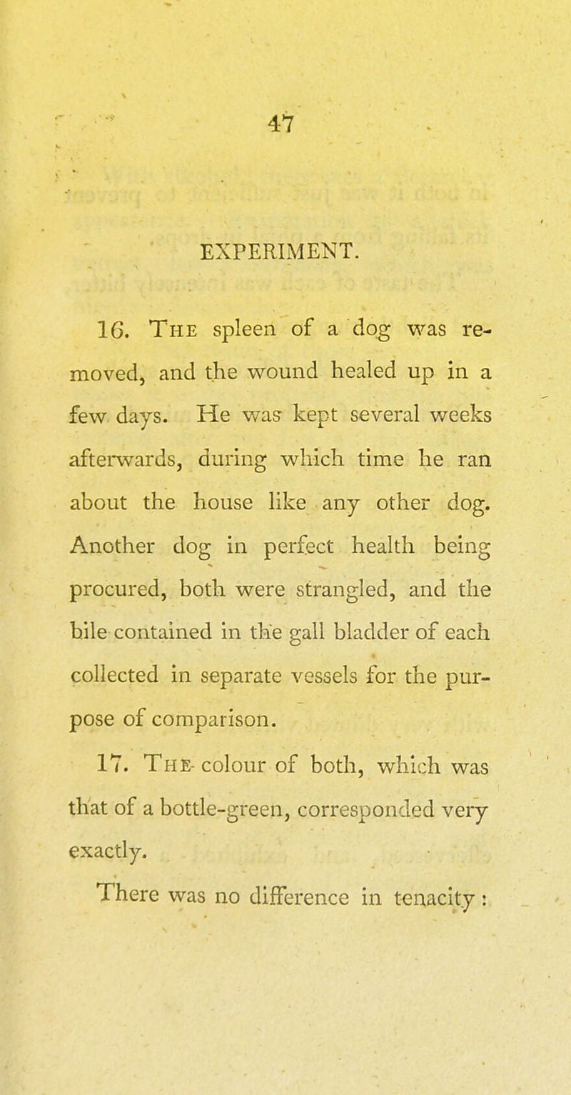 EXPERIMENT. 16. The spleen of a dog was re- moved, and the wound healed up in a few days. He was kept several weeks afterwards, during which time he ran about the house like any other dog. Another dog in perfect health being procured, both were strangled, and the hile contained in the gall bladder of each collected in separate vessels for the pur- pose of comparison. 17. The- colour of both, which was that of a bottle-green, corresponded very exactly. There was no difference in tenacity: