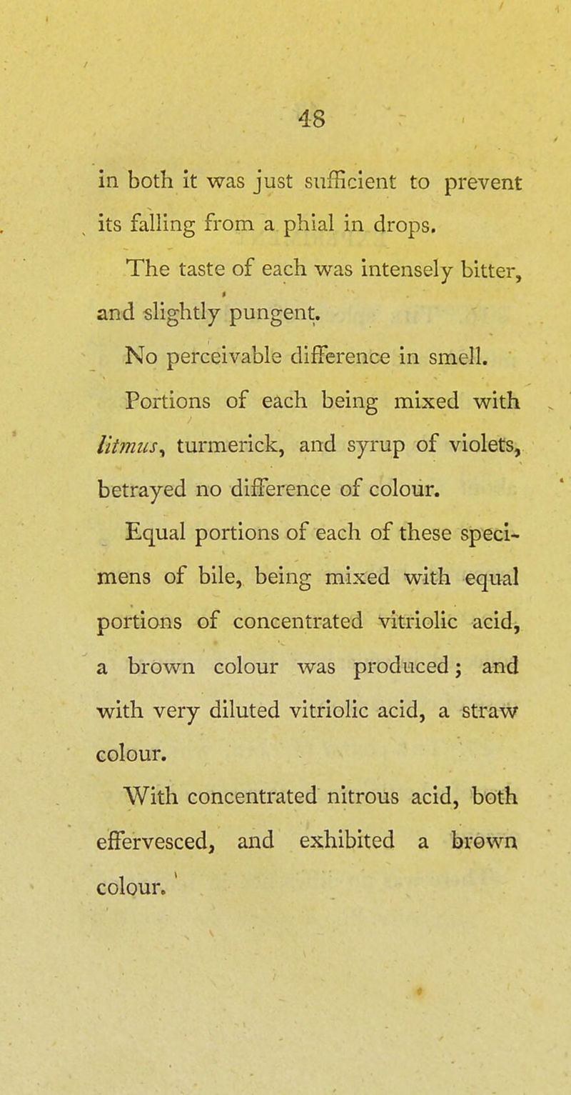 in both it was just sufficient to prevent its falling from a phial in drops. The taste of each was intensely bitter, and slightly pungent. No perceivable difference in smell. Portions of each being mixed with litmus^ turmerick, and syrup of violets, betrayed no difference of colour. Equal portions of each of these speci- mens of bile, being mixed with equal portions of concentrated vitriolic acid, a brown colour was produced; and with very diluted vitriolic acid, a straw colour. With concentrated nitrous acid, both effervesced, and exhibited a brown colour.'