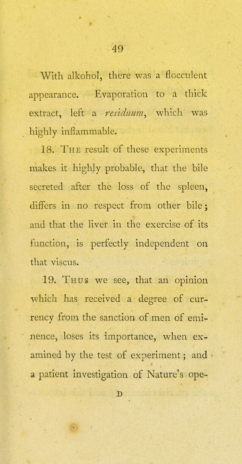 With alkohol, there was a flocculent appearance. Evaporation to d, thick extract, left a residuum^ which was highly inflammable. 18. The result of these experiments makes it highly probable, that the bile secreted after the loss of the spleen, differs in no respect from other bile; and that the liver in the exercise of its function, is perfectly independent on that viscus. 19. Thus we see, that an opinion which has received a degree of cur- rency from the sanction of men of emi- nence, loses its importance, when ex- amined by the test of experiment; and ^ a patient investigation of Nature's ope-
