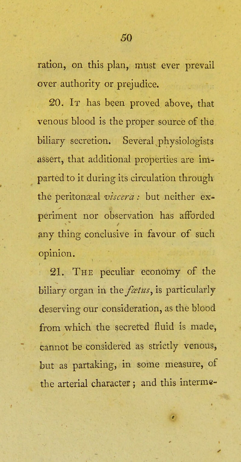 60 ration, on this plan, must ever prevail over authority or prejudice. 20. It has been proved above, that venous blood is the proper source of the biliary secretion. Several ^physiologists assert, that additional properties are ini- p^irted to it during its circulation through the peritonseal viscera: but neither ex- periment nor observation has afforded any thing conclusive in favour of such opinion. 21. The peculiar economy of the biliary organ in the foetus, is particularly deserving our consideration, as the blood from v\rhich the secreted fluid is made, cannot be considered as strictly venous, but as partaking, in some measure, of the arterial character; and this interme-