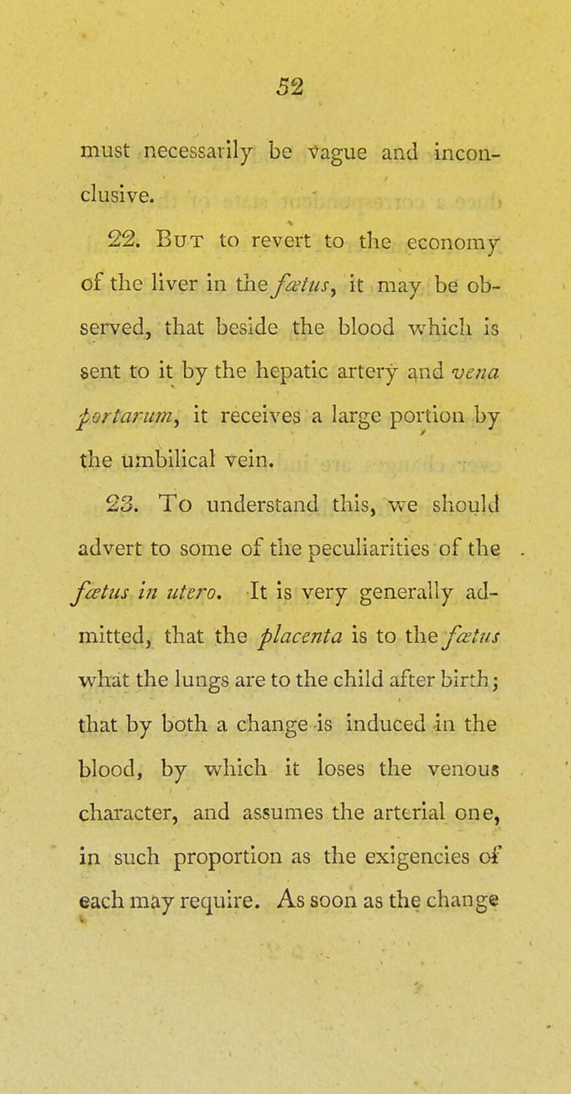 must necessarily be Vague and incon- clusive. 22. But to revert to tlie economy of the liver in the foetus, it may be ob- served, that beside the blood which is sent to it by the hepatic artery and vena portarum, it receives a large portion by the umbilical vein. 23. To understand this, we should advert to some of the peculiarities of the foetus ifi utero. It is very generally ad- mitted, that the placenta is to fcetus what the lungs are to the child after birth; that by both a change is induced in the blood, by which it loses the venous character, and assumes the arterial one, in such proportion as the exigencies of each may require. As soon as the change