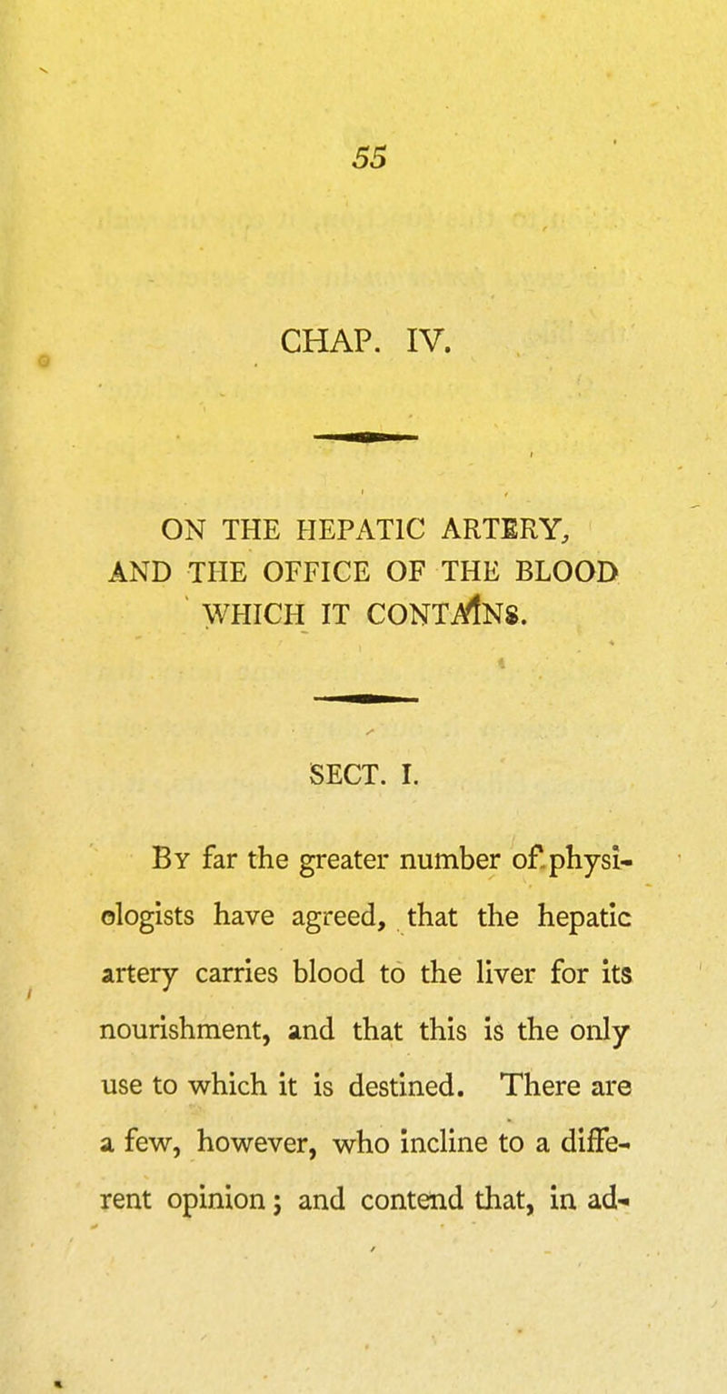 •V. 55 CHAP. IV. ON THE HEPATIC ARTERY, AND THE OFFICE OF THE BLOOD WHICH IT CONTi^NS. SECT. I. By far the greater number of. physi- ologists have agreed, that the hepatic artery carries blood to the liver for its nourishment, and that this is the only use to which it is destined. There are a few, however, who incline to a diffe- rent opinion; and contend that, in ad- «