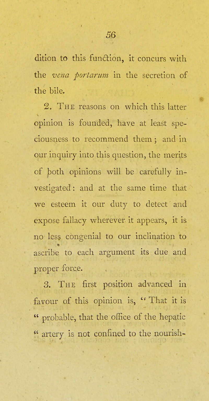 I 56 dition to this fundlion, it concurs with the vena portariim in the secretion of the bile. 2. The reasons on which this latter opinion is founded, have at least spe- ciousness to recommend them; and in our inquiry into this question, the merits of |Doth opinions will be carefully in- vestigated : and at the same time that we esteem it our duty to detect and expose fallacy wherever it appears, it is no less congenial to our inclination to ascribe to each argument its due and proper force. , ^ 3. The first position advanced in favour of this opinion is, That it is probable, that the office of the hepatic artery is not confined to the nourish-