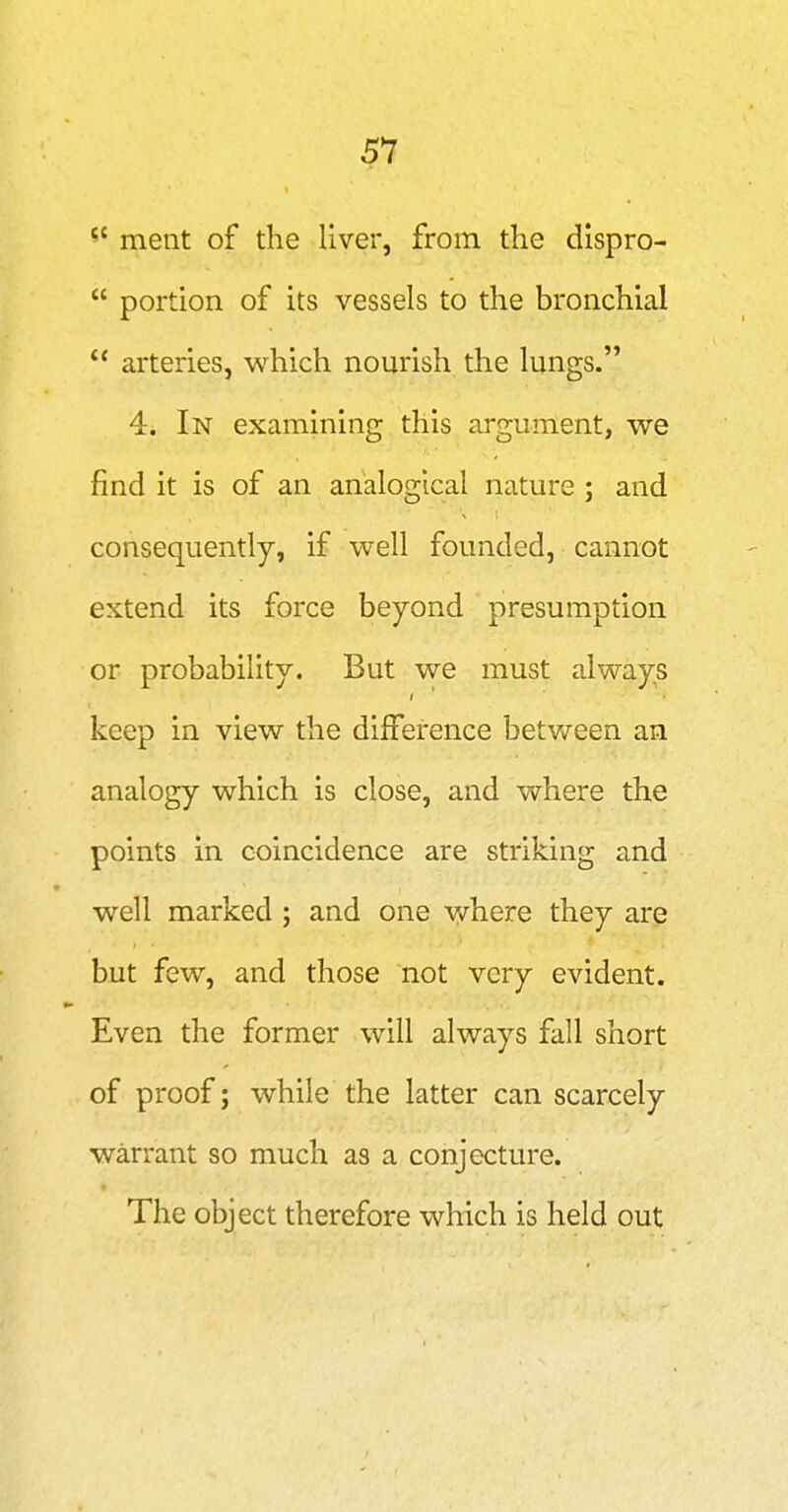 ^' ment of the liver, from the dispro- portion of its vessels to the bronchial arteries, which nourish the lungs. 4. In examining this argument, we find it is of an analogical nature ; and consequently, if well founded, cannot extend its force beyond presumption or probability. But we must always keep in view the difference betvvreen an analogy which is close, and where the points in coincidence are striking and well marked ; and one where they are but few, and those not very evident. Even the former will always fall short of proof; while the latter can scarcely warrant so much as a conjecture. The object therefore which is held out