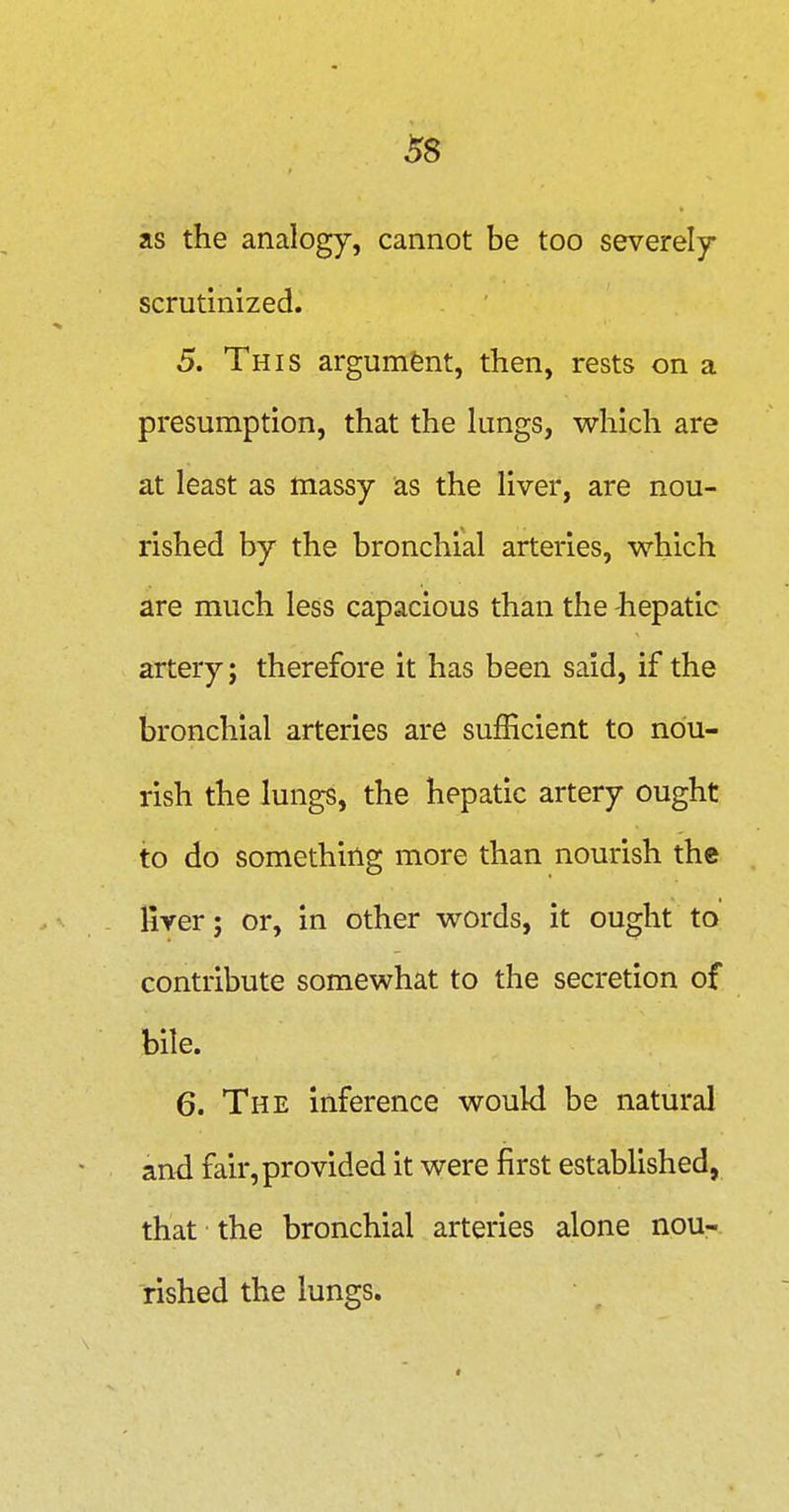 as the analogy, cannot be too severely- scrutinized. 5. This argument, then, rests on a presumption, that the lungs, which are at least as massy as the liver, are nou- rished by the bronchial arteries, which are much less capacious than the -hepatic artery; therefore it has been said, if the bronchial arteries are sufficient to nou- rish the lungs, the hepatic artery ought to do something more than nourish the liver; or, in other words, it ought to contribute somewhat to the secretion of bile. 6. The inference would be natural and fair, provided it were first estabhshed, that ■ the bronchial arteries alone nou- rished the lungs.