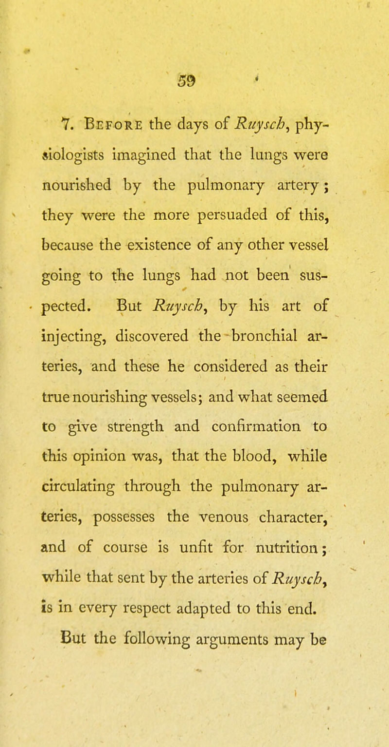 7. Before the days of Ritysch^ P^Y siologists imagined that the lungs were nourished by the pulmonary artery; they were the more persuaded of this, because the existence of any other vessel going to the lungs had not been sus- pected. But Ruysch^ by his art of injecting, discovered the - bronchial ar- teries, and these he considered as their true nourishing vessels; and what seemed to give strength and confirmation to this opinion was, that the blood, while circulating through the pulmonary ar- teries, possesses the venous character, and of course is unfit for nutrition; while that sent by the arteries of Ruysch^ is in every respect adapted to this end. But the following arguments may be