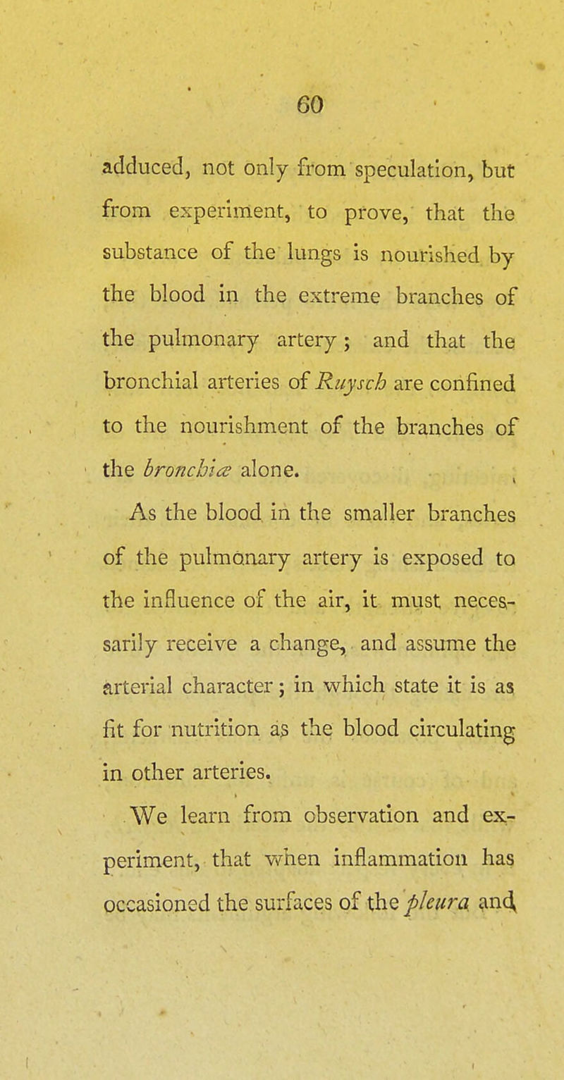 adduced, not only from speculation, but from experiment, to prove, that the substance of the lungs is nourished by the blood in the extreme branches of the pulmonary artery; and that the bronchial arteries of Ruysch are confined to the nourishment of the branches of the bronchice alone. As the blood in the smaller branches of the pulmonary artery is exposed to the influence of the air, it must neces- sarily receive a change, and assume the arterial character; in which state it is as fit for nutrition a3 the blood circulating in other arteries. We learn from observation and ex- periment, that when inflammation has occasioned the surfaces xh.Q pleura an^ r