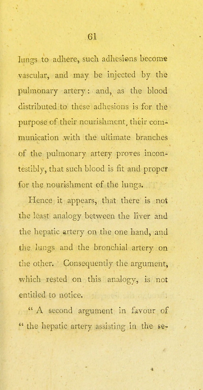 lungs to adhere, such adhesiens become vascular, and may be injected by the puhnonary artery: and, as the blood distributed to these adhesions is for the purpose of their nourishment^ their com- munication with the ultimate branches of the pulmonary artery proves incon- testibly, that such blood is fit and propet for the nourishment of the lungs. Hence it appears, that there is not the least analogy betv/een the liver and the hepatic artery on the one hand, and the. lungs and the bronchial artery on the other. ' Consequently the argument, which rested on this analogy, is not entitled to notice. A second argument in favour of the hepatic artery assisting in the se- 'i