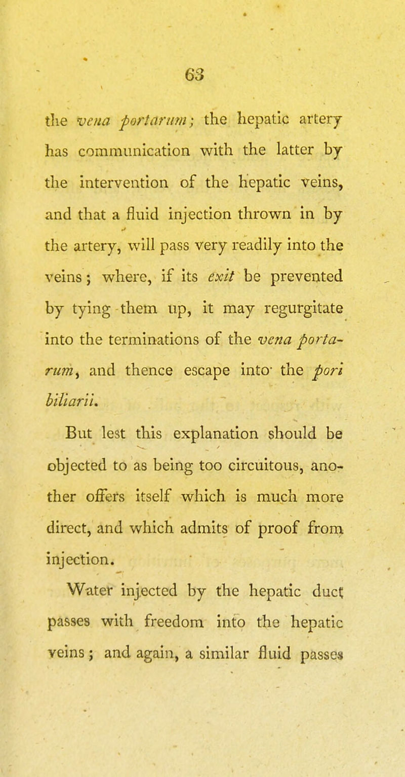 tlie vena port arum; the hepatic artery has communication with the latter hj the intervention of the hepatic veins, and that a fluid injection thrown in by the artery, will pass very readily into the veins; where, if its exit be prevented by tying them up, it may regurgitate into the terminations of the vena porta- rurriy and thence escape into' the pori biliarii. But lest this explanation should be objected to as being too circuitous, ano- ther offers itself which is much more direct, and which admits of proof frorn injection. Water injected by the hepatic duct passes with freedom into the hepatic veins; and again, a similar fluid passes