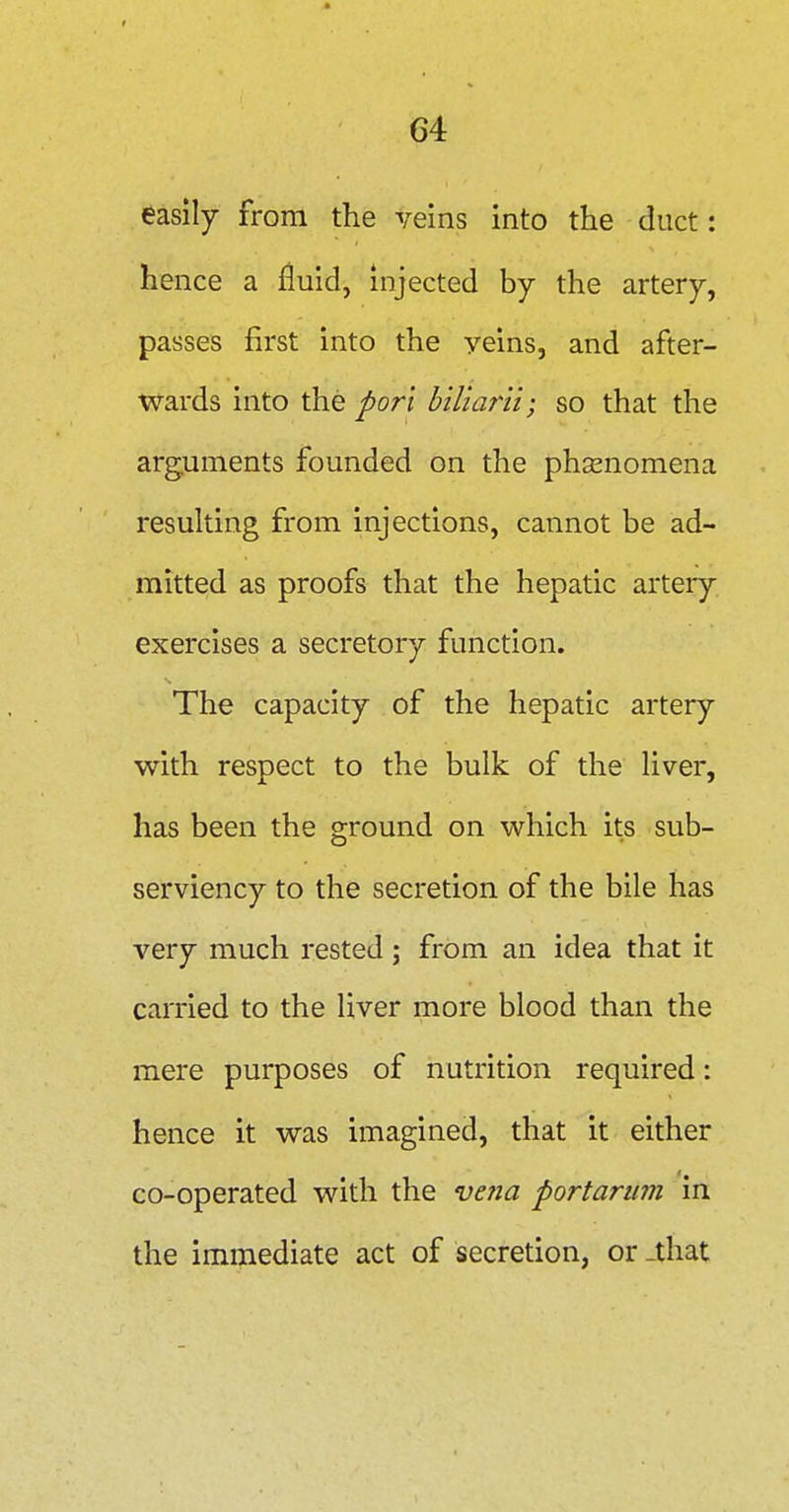easily from the veins into the duct: hence a fluid, injected by the artery, passes first into the yeins, and after- wards into the porl hiliarii; so that the arguments founded on the phsenomena resulting from injections, cannot be ad- mitted as proofs that the hepatic artery exercises a secretory function. The capacity of the hepatic artery with respect to the bulk of the liver, has been the ground on which its sub- serviency to the secretion of the bile has very much rested; from an idea that it carried to the liver more blood than the mere purposes of nutrition required: hence it was imagined, that it either co-operated with the vetia portarum in the immediate act of secretion, or -that