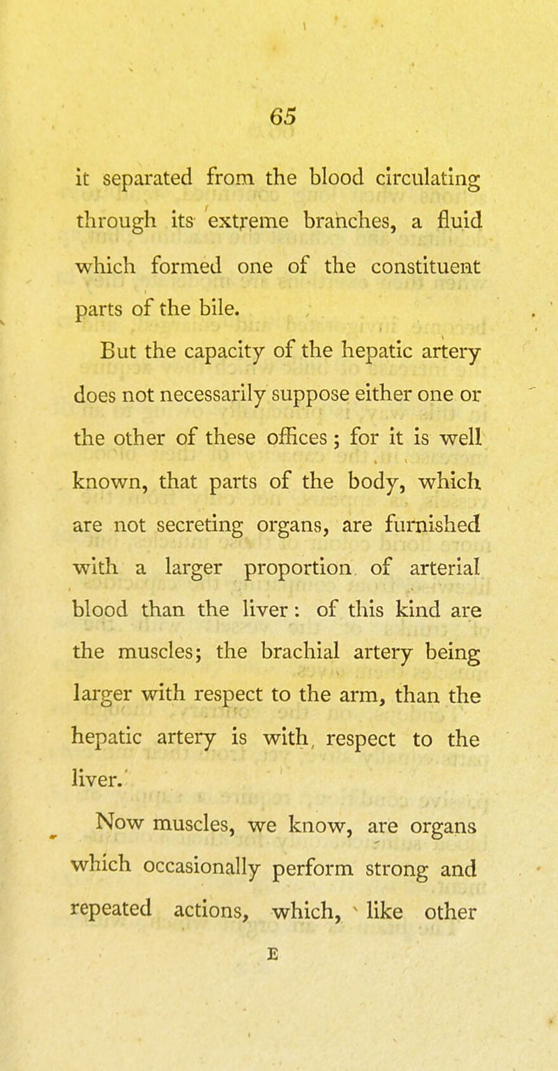 1 65 it separated from the blood circulating through its extreme branches, a fluid which formed one of the constituent parts of the bile. But the capacity of the hepatic artery- does not necessarily suppose either one or the other of these offices; for it is well known, that parts of the body, which are not secreting organs, are furnished with a larger proportion of arterial blood than the liver: of this kind are the muscles; the brachial artery being larger with respect to the arm, than the hepatic artery is with, respect to the liver.' Now muscles, we know, are organs which occasionally perform strong and repeated actions, which, ^ like other E