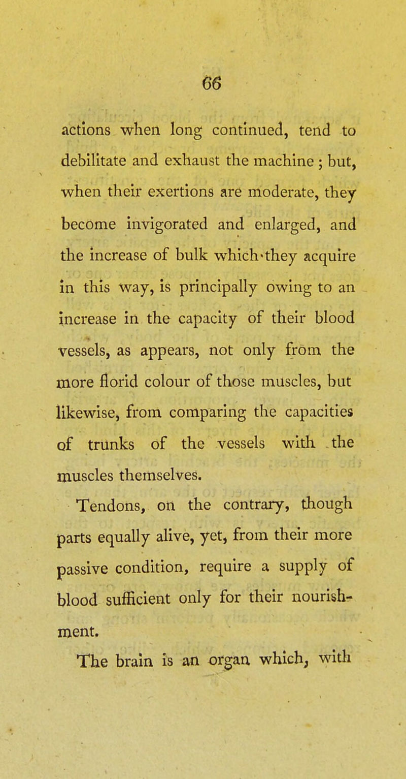 actions when long continued, tend to debilitate and exhaust the machine ; but, when their exertions are moderate, they become invigorated and enlarged, and the increase of bulk which'they acquire in this way, is principally owing to an Increase in the capacity of their blood vessels, as appears, not only from the more florid colour of those muscles, but likewise, from comparing the capacities of trunks of the vessels with the muscles themselves. Tendons, on the contrary, though parts equally alive, yet, from their more passive condition, require a supply of blood sufficient only for their nourish- ment. The brain is an organ which; with