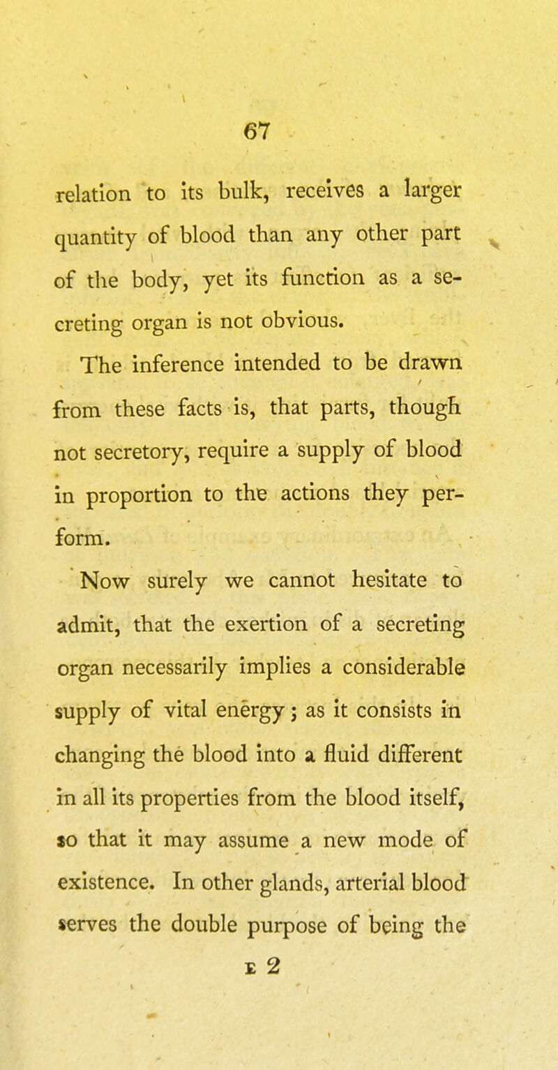 relation to its bulk, receives a larger quantity of blood than any other part of the body, yet its function as a se- creting organ is not obvious. The inference intended to be drawn from these facts is, that parts, though not secretory, require a supply of blood in proportion to the actions they per- form. Now surely we cannot hesitate to admit, that the exertion of a secreting organ necessarily implies a considerable supply of vital energy; as it consists in changing the blood into a fluid different in all its properties from the blood itself, so that it may assume a new mode of existence. In other glands, arterial blood serves the double purpose of being the E 2